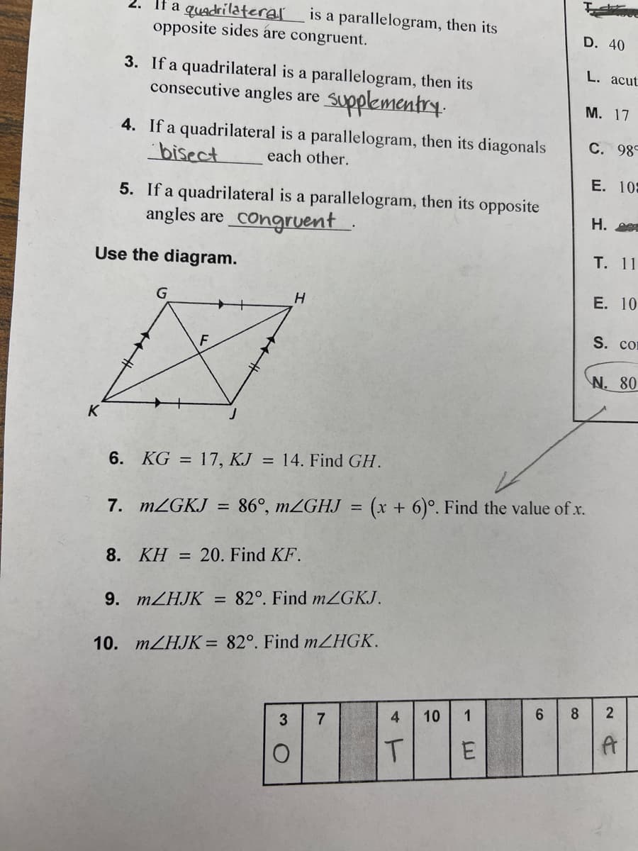 fa quadrilateral is a parallelogram, then its
opposite sides are congruent.
3. If a quadrilateral is a parallelogram, then its
consecutive angles are supplementry.
4. If a quadrilateral is a parallelogram, then its diagonals
bisect
each other.
5. If a quadrilateral is a parallelogram, then its opposite
angles are congruent
Use the diagram.
G
H
6. KG = 17, KJ = 14. Find GH.
7. m/GKJ = 86°, m/GHJ
=
8. KH = 20. Find KF.
9. m/HJK = 82°. Find mZGKJ.
10. m/HJK= 82°. Find mZHGK.
D. 40
(x + 6)°. Find the value of x.
T
L. acut
M. 17
C. 989
E. 105
H.
T. 11
E. 10
S. com
N. 80
3 7
4 10 1
6 8 2
8' F¨¤¨´²
E
A