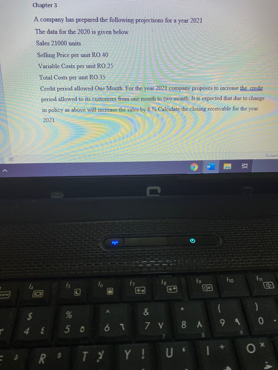 Chapter 3
A company has prepared the following projections for a year 2021
The data for the 2020 is given below
Sales 21000 units
Selling Price per unit RO.40
Variable Costs per unit RO.25
Total Costs per unit RO.35
Credit period allowed One Month. For the year 2021 company proposes to increase the credit
period allowed to its customers from one month to two month. It is expected that due to change
in policy as above will increase the sales by 8 % Calculate the closing receivable for the year
2021
(p)
f10
fs
fo
f7
f8
www
&
50 6 1
7 V 8 A 9 4 0
48
R Ty Y!U I
同
%24
