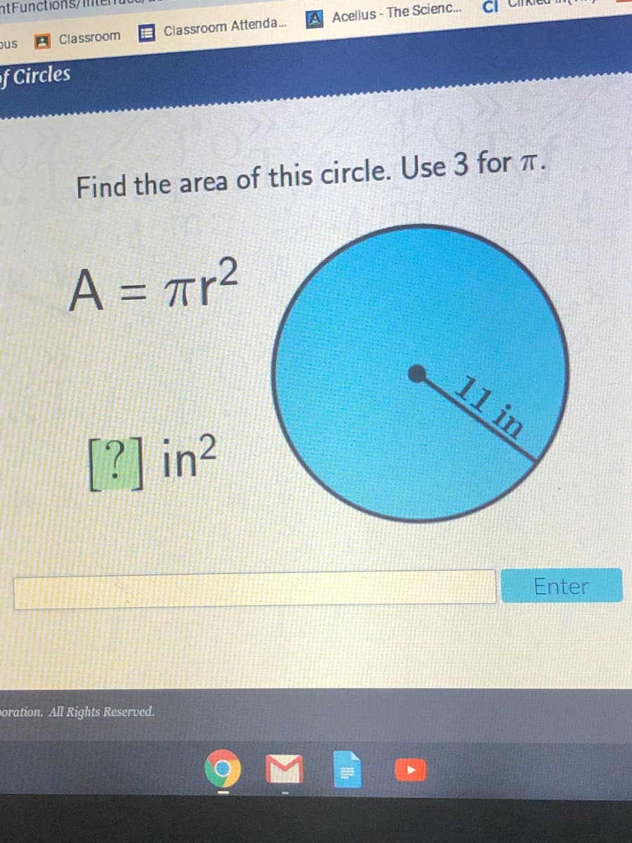 ntFuncti
A Acellus- The Scienc..
EClassroom Attenda..
pus
A Classroom
f Circles
Find the area of this circle. Use 3 for T.
A = Tr?
%3D
11 in
[?] in2
Enter
oration. All Rights Reserved.
