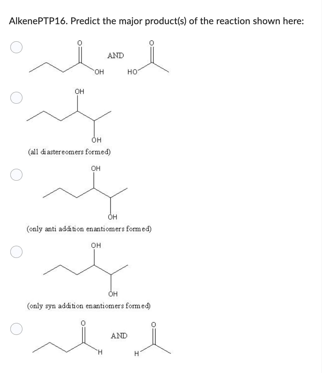 Alkene PTP16. Predict the major product(s) of the reaction shown here:
i
人人
AND
HO
OH
OH
OH
(all diastereomers formed)
OH
OH
(only anti addition enantiomers formed)
OH
ОН
(only syn addition enantiomers formed)
H
AND
H