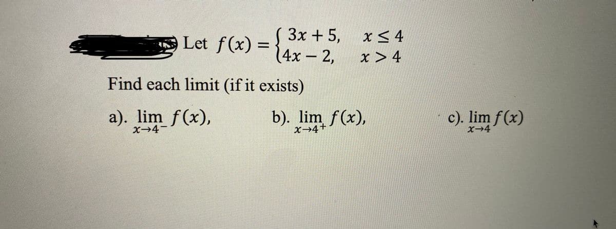 3x + 5,
Let f(x) = 14x - 2,
x5 4
%3D
x > 4
|
Find each limit (if it exists)
a). lim f(x),
b). lim f(x),
X→4+
c). lim f(x)
X→4
X→4
