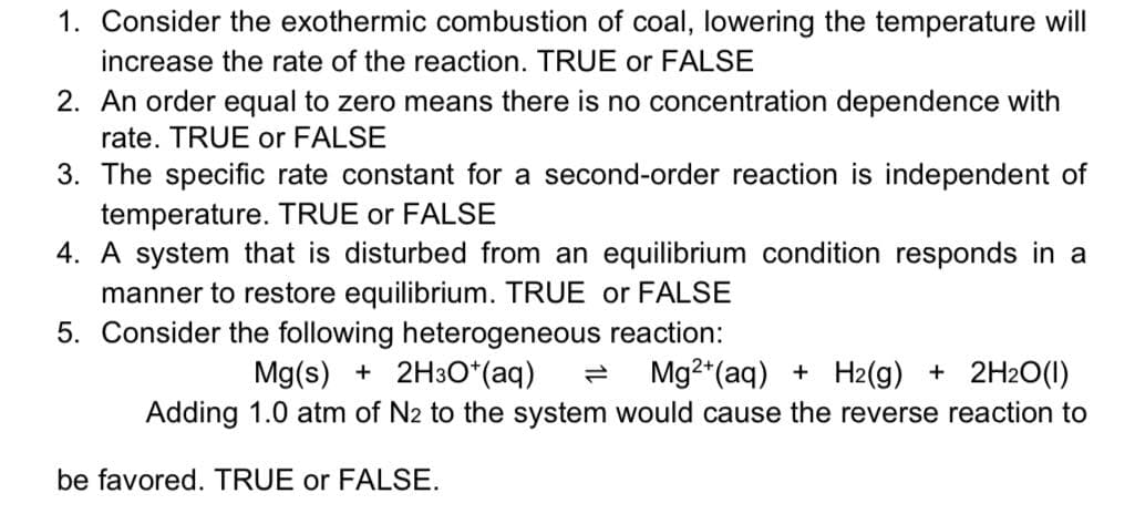 1. Consider the exothermic combustion of coal, lowering the temperature will
increase the rate of the reaction. TRUE or FALSE
2. An order equal to zero means there is no concentration dependence with
rate. TRUE or FALSE
3. The specific rate constant for a second-order reaction is independent of
temperature. TRUE or FALSE
4. A system that is disturbed from an equilibrium condition responds in a
manner to restore equilibrium. TRUE or FALSE
5. Consider the following heterogeneous reaction:
Mg(s) + 2H3O*(aq)
Mg2*(aq) + H2(g) + 2H2O(1)
Adding 1.0 atm of N2 to the system would cause the reverse reaction to
be favored. TRUE or FALSE.
