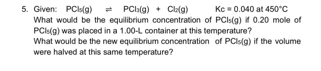 5. Given: PCI5(g)
PCl:(g) + Cl2(g)
Kc = 0.040 at 450°C
What would be the equilibrium concentration of PCI5(g) if 0.20 mole of
PCI5(g) was placed in a 1.00-L container at this temperature?
What would be the new equilibrium concentration of PCI5(g) if the volume
were halved at this same temperature?
