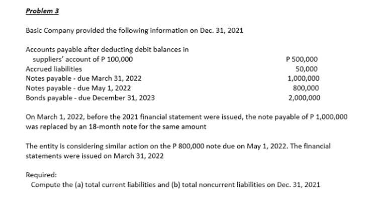 Problem 3
Basic Company provided the following information on Dec. 31, 2021
Accounts payable after deducting debit balances in
suppliers' account of P 100,000
P 500,000
Accrued liabilities
50,000
Notes payable - due March 31, 2022
Notes payable - due May 1, 2022
Bonds payable - due December 31, 2023
1,000,000
800,000
2,000,000
On March 1, 2022, before the 2021 financial statement were issued, the note payable of P 1,000,000
was replaced by an 18-month note for the same amount
The entity is considering similar action on the P 800,000 note due on May 1, 2022. The financial
statements were issued on March 31, 2022
Required:
Compute the (a) total current liabilities and (b) total noncurrent liabilities on Dec. 31, 2021
