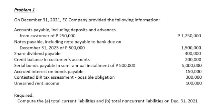 Problem 1
On December 31, 2021, EC Company provided the following information:
Accounts payable, including deposits and advances
from customer of P 250,000
P 1,250,000
Notes payable, including note payable to bank due on
December 31, 2023 of P 500,000
1,500,000
400,000
Share dividend payable
Credit balance in customer's accounts
200,000
Serial bonds payable in semi-annual installment of P 500,000
Accrued interest on bonds payable
Contested BIR tax assessment - possible obligation
5,000,000
150,000
300,000
Unearned rent income
100,000
Required:
Compute the (a) total current liabilities and (b) total noncurrent liabilities on Dec. 31, 2021
