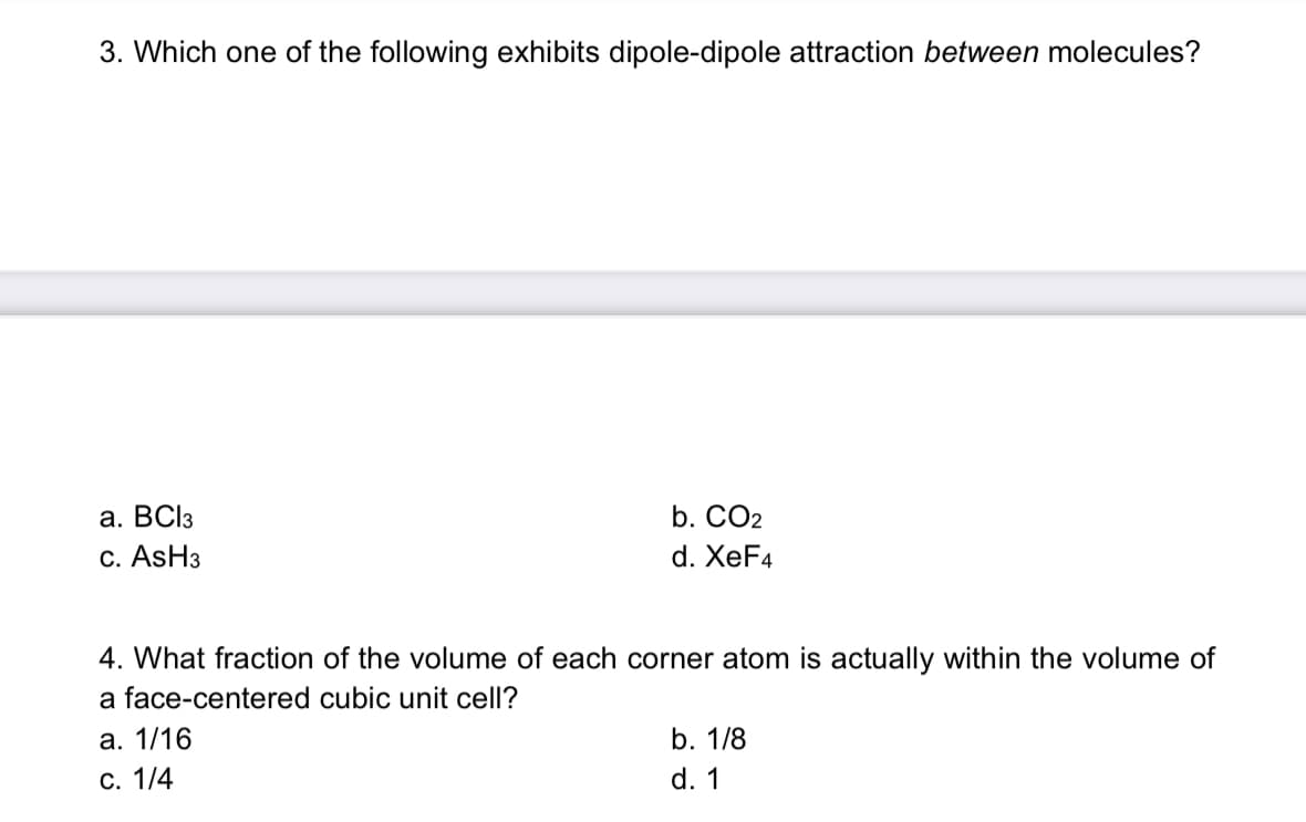 3. Which one of the following exhibits dipole-dipole attraction between molecules?
a. BCI3
b. CO2
C. ASH3
d. XeF4
4. What fraction of the volume of each corner atom is actually within the volume of
a face-centered cubic unit cell?
а. 1/16
b. 1/8
С. 1/4
d. 1
