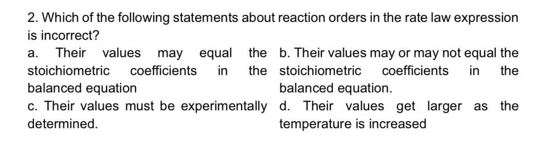 2. Which of the following statements about reaction orders in the rate law expression
is incorrect?
Their
values
the b. Their values may or may not equal the
may equal
coefficients
а.
stoichiometric
in
the stoichiometric
coefficients
in
the
balanced equation
balanced equation.
c. Their values must be experimentally d. Their values get larger as the
determined.
temperature is increased
