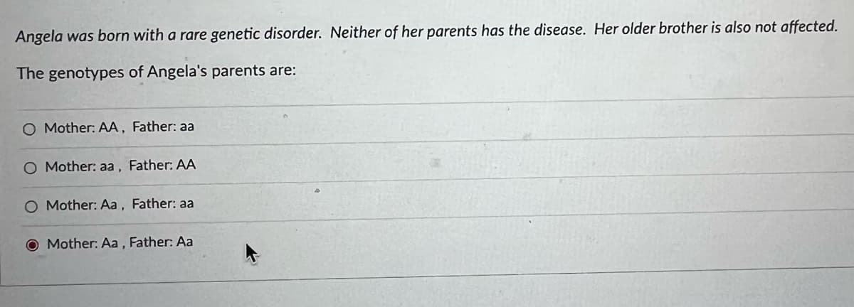 Angela was born with a rare genetic disorder. Neither of her parents has the disease. Her older brother is also not affected.
The genotypes of Angela's parents are:
O Mother: AA, Father: aa
O Mother: aa, Father: AA
O Mother: Aa, Father: aa
O Mother: Aa , Father: Aa
