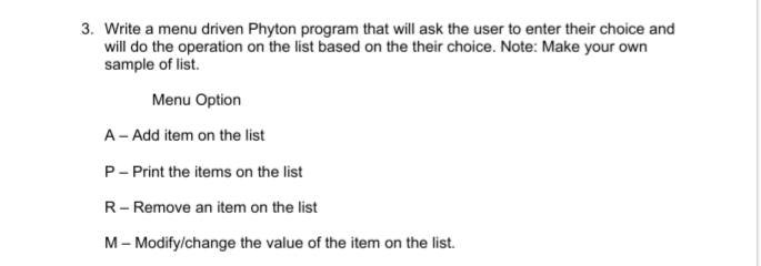 3. Write a menu driven Phyton program that will ask the user to enter their choice and
will do the operation on the list based on the their choice. Note: Make your own
sample of list.
Menu Option
A – Add item on the list
P- Print the items on the list
R- Remove an item on the list
M– Modify/change the value of the item on the list.
