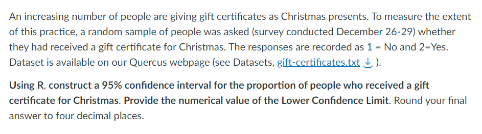 An increasing number of people are giving gift certificates as Christmas presents. To measure the extent
of this practice, a random sample of people was asked (survey conducted December 26-29) whether
they had received a gift certificate for Christmas. The responses are recorded as 1 = No and 2=Yes.
Dataset is available on our Quercus webpage (see Datasets, gift-certificates.txt ↓).
Using R, construct a 95% confidence interval for the proportion of people who received a gift
certificate for Christmas. Provide the numerical value of the Lower Confidence Limit. Round your final
answer to four decimal places.