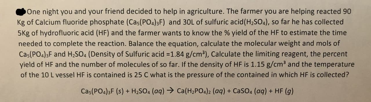 One night you and your friend decided to help in agriculture. The farmer you are helping reacted 90
Kg of Calcium fluoride phosphate (Cas(PO4)3F) and 30L of sulfuric acid(H2SO4), so far he has collected
5Kg of hydrofluoric acid (HF) and the farmer wants to know the % yield of the HF to estimate the time
needed to complete the reaction. Balance the equation, calculate the molecular weight and mols of
Cas(PO4)3F and H2SO4 (Density of Sulfuric acid 1.84 g/cm3), Calculate the limiting reagent, the percent
yield of HF and the number of molecules of so far. If the density of HF is 1.15 g/cm3 and the temperature
of the 10 L vessel HF is contained is 25 C what is the pressure of the contained in which HF is collected?
Ca(H2 PO4)2 (aq) + CaSO4 (aq) + HF (g)
Cas(PO4)3F (s)+H2SO4 (aq)
