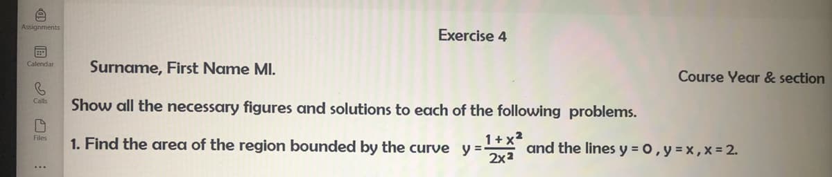 iD
Assignments
Exercise 4
Calendar
Surname, First Name MI.
Calls
Show all the necessary figures and solutions to each of the following problems.
Files
1+x²
1. Find the area of the region bounded by the curve y=-
2x²
Course Year & section
and the lines y = 0, y = x, x = 2.