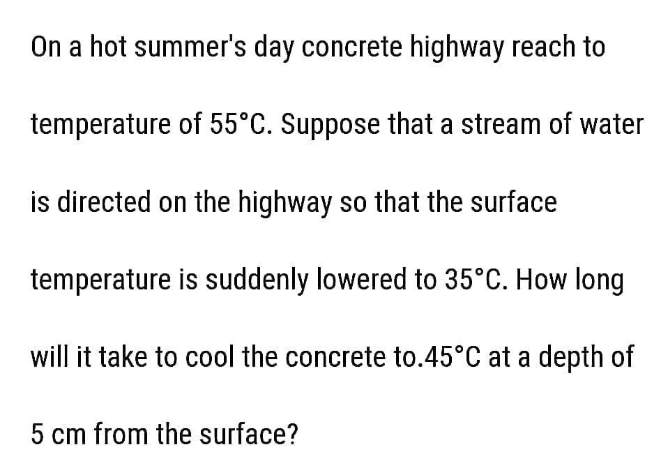 On a hot summer's day concrete highway reach to
temperature of 55°C. Suppose that a stream of water
is directed on the highway so that the surface
temperature is suddenly lowered to 35°C. How long
will it take to cool the concrete to.45°C at a depth of
5 cm from the surface?
