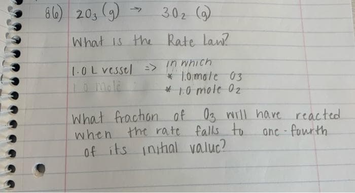 86) 203 (9)
7
302 (9)
What is the Rate Law?
1.0L vessel => in which
10 mole
* 1.0 mole 03
* 1.0 mole 02
What fraction of 03 will have reacted
when the rate falls to
one-fourth
of its initial valuc?