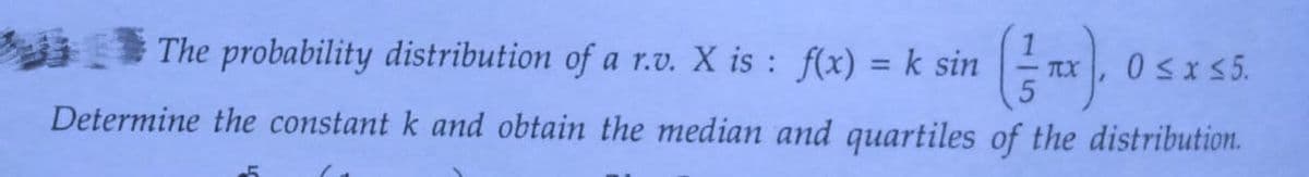 The probability distribution of a r.v. X is: f(x) = k sin TX 0≤x≤5.
Determine the constant k and obtain the median and quartiles of the distribution.