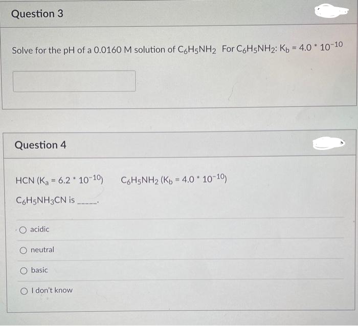 Question 3
Solve for the pH of a 0.0160 M solution of C6H5NH2 For C6H5NH₂: Kb = 4.0 * 10-10
Question 4
HCN (K₂ = 6.2 10-10)
C6H5NH3CN is.
O acidic
O neutral
O basic
O I don't know
C6H5NH2 (Kb = 4.0 * 10-10)