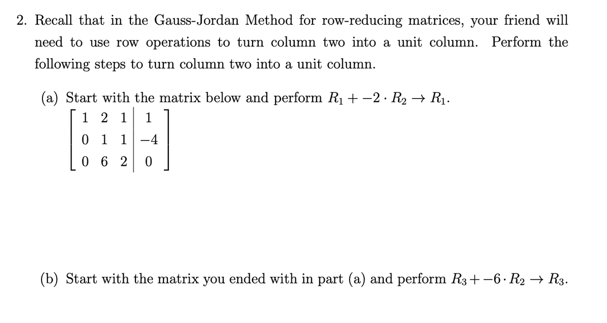 2. Recall that in the Gauss-Jordan Method for row-reducing matrices, your friend will
need to use row operations to turn column two into a unit column. Perform the
following steps to turn column two into a unit column.
(a) Start with the matrix below and perform R1 + -2 · R2 → R1.
1 2 1
0 1 1
0 6 2
(b) Start with the matrix you ended with in part (a) and perform R3+-6. R2 → R3.

