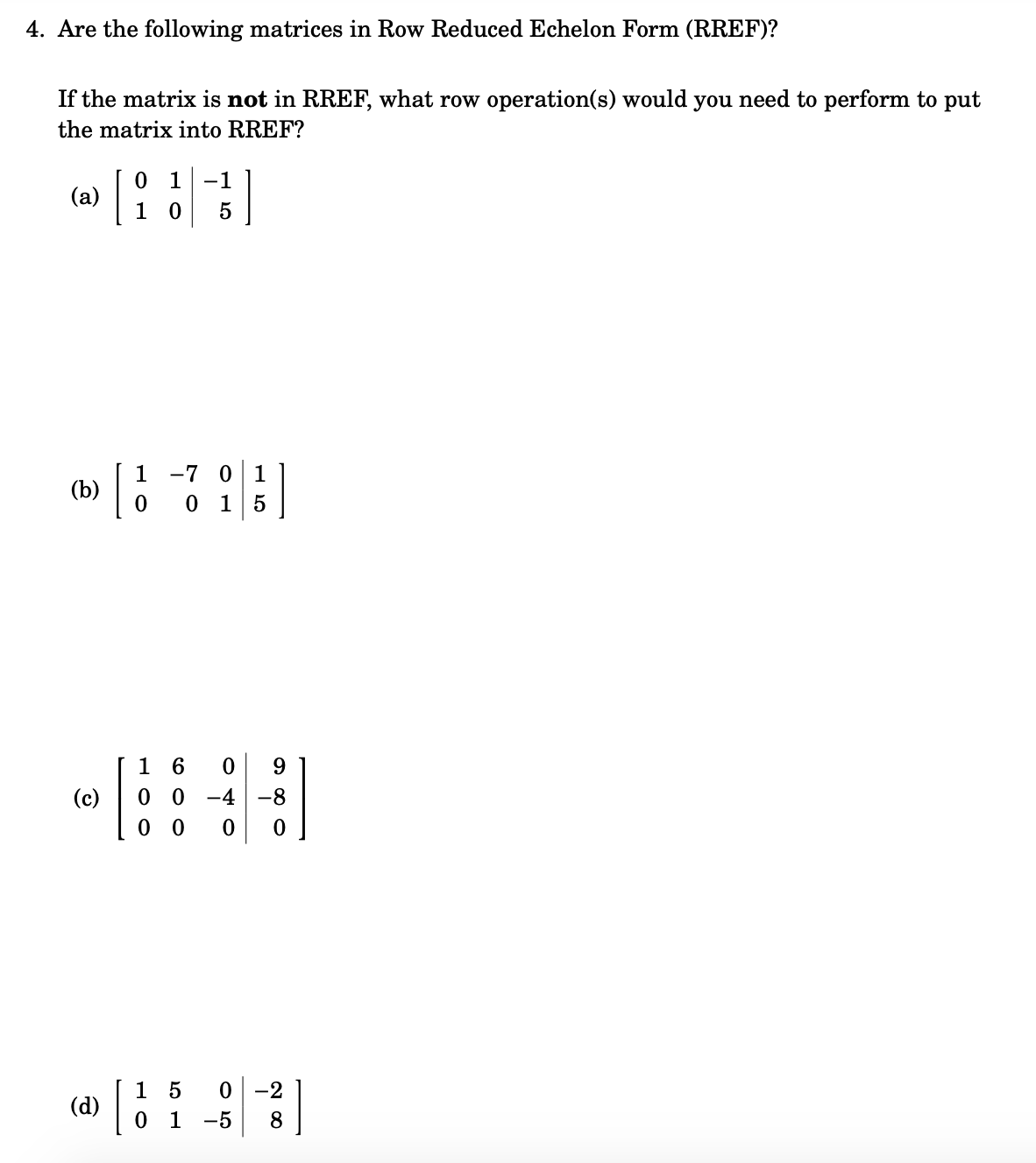 4. Are the following matrices in Row Reduced Echelon Form (RREF)?
If the matrix is not in RREF, what row operation(s) would you need to perform to put
the matrix into RREF?
0 1
(a)
[
-1
-7 0 1
0 1 5
(b)
9.
(c)
0 0
-4
-8
1 5
(d)
0 1
0 -2
-5
8
H O O
