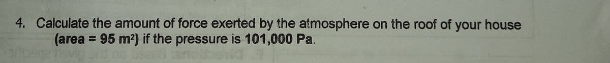 4. Calculate the amount of force exerted by the atmosphere on the roof of your house
(area = 95 m2) if the pressure is 101,000 Pa.
