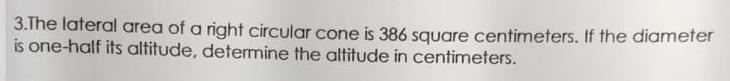 3.The lateral area of a right circular cone is 386 square centimeters. If the diameter
is one-half its altitude, determine the altitude in centimeters.
