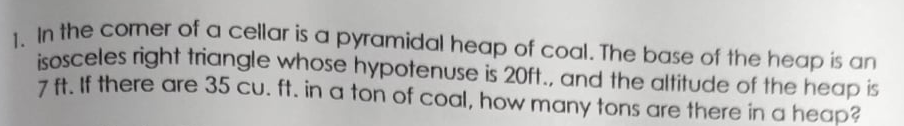 In the comer of a cellar is a pyramidal heap of coal. The base of the heap is an
isosceles right triangle whose hypotenuse is 20ft., and the altitude of the heap is
7 ft. If there are 35 cu. ff. in a ton of coal, how many tons are there in a heap?
