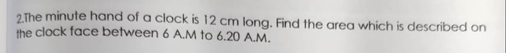 2 The minute hand of a clock is 12 cm long. Find the area which is described on
the clock face between 6 A.M to 6.20 A.M.
