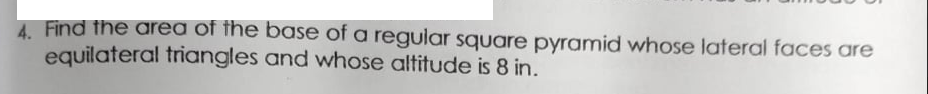 4. Find the area of the base of a regular square pyramid whose lateral faces are
equilateral triangles and whose altitude is 8 in.
