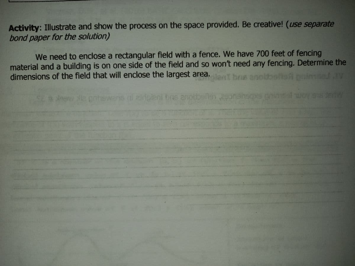 Activity: Illustrate and show the process on the space provided. Be creative! (use separate
bond paper for the solution)
We need to enclose a rectangular field with a fence. We have 700 feet of fencing
material and a building is on one side of the field and so won't need any fencing. Determine the
dimensions of the field that will enclose the largest area.
I bns an
brs ano
zldpleni bais anoboele
