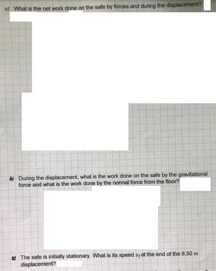 a) What is the net work done on the safe by forces and during the displacement?
b) During the displacement, what is the work done on the safe by the gravitational
force and what is the work done by the normal force from the floor?
O The safe is initially stationary. What is its speed vyat the end of the 8,50 m
displacement?
