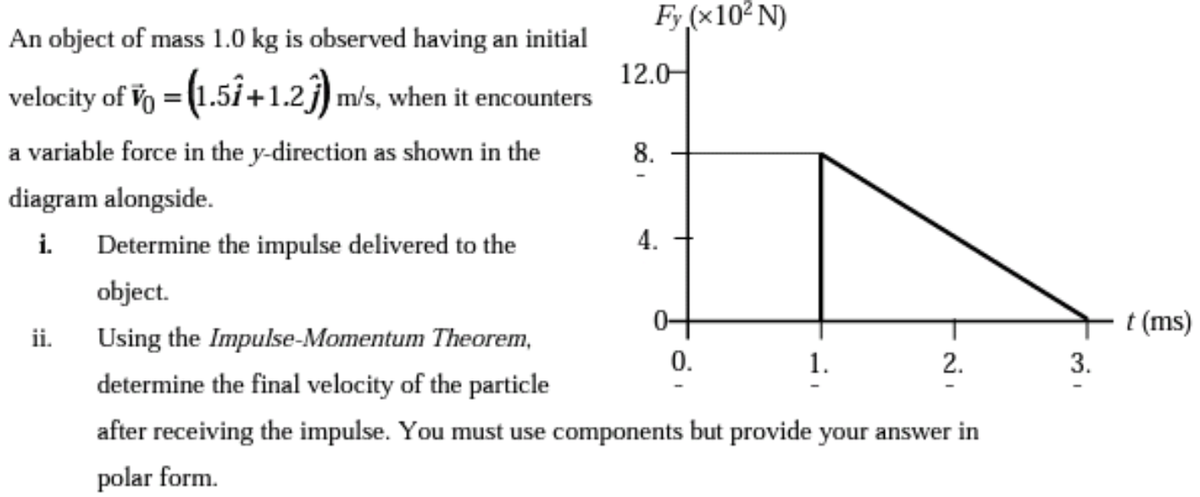 Fy (x10² N)
An object of mass 1.0 kg is observed having an initial
12.0-
velocity of Vo = (1.5i+1.2j) m/s, when it encounters
a variable force in the y-direction as shown in the
8.
diagram alongside.
i.
Determine the impulse delivered to the
4.
object.
t (ms)
ii.
Using the Impulse-Momentum Theorem,
0.
1.
2.
3.
determine the final velocity of the particle
after receiving the impulse. You must use components but provide your answer in
polar form.
