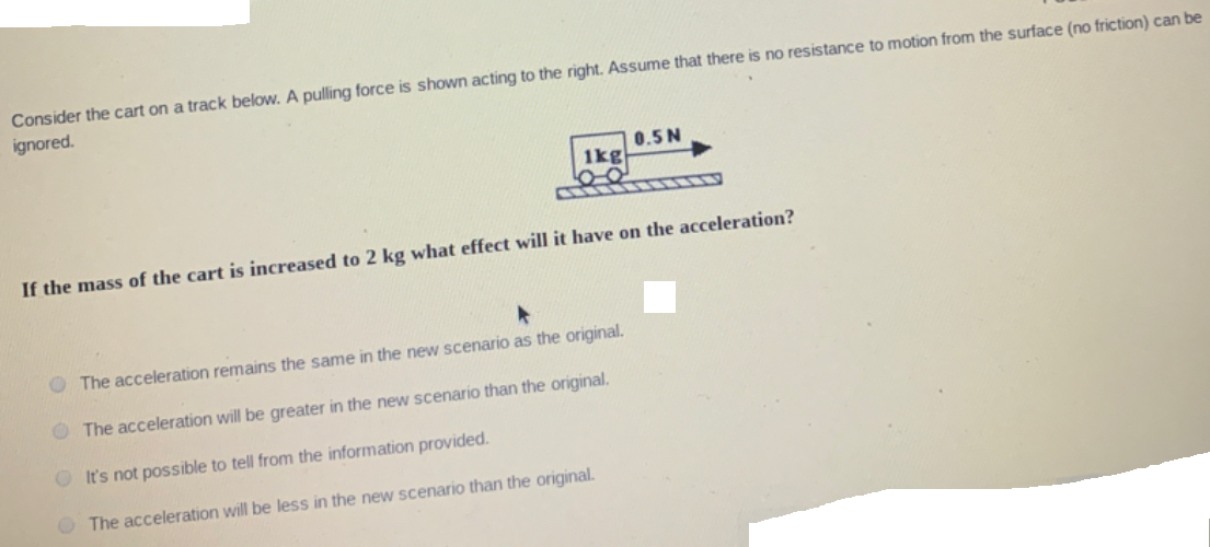 Consider the cart on a track below. A pulling force is shown acting to the right. Assume that there is no resistance to motion from the surface (no friction) can be
ignored.
0.5N
1kg
If the mass of the cart is increased to 2 kg what effect will it have on the acceleration?
O The acceleration remains the same in the new scenario as the original.
O The acceleration will be greater in the new scenario than the original.
O It's not possible to tell from the information provided.
O The acceleration will be less in the new scenario than the original.
