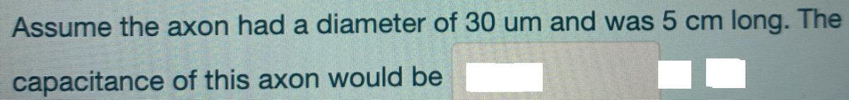 Assume the axon had a diameter of 30 um and was 5 cm long. The
capacitance of this axon would be
