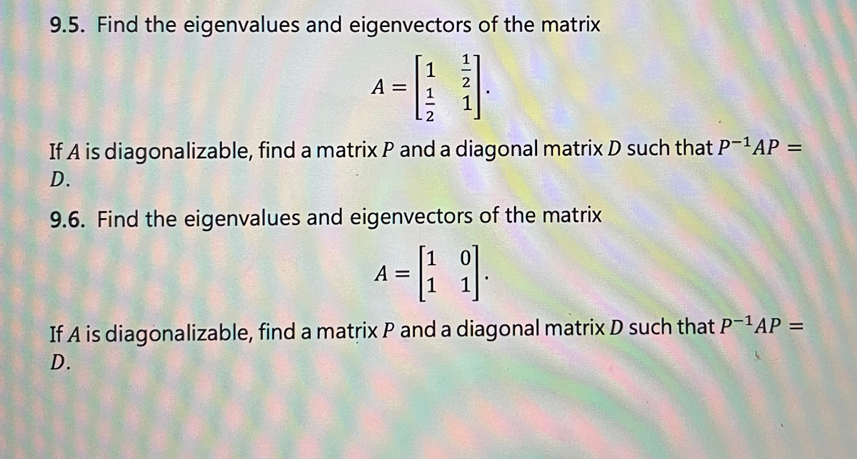 9.5. Find the eigenvalues and eigenvectors of the matrix
A =
HIS
2
A
2
If A is diagonalizable, find a matrix P and a diagonal matrix D such that P¯¹AP =
D.
9.6. Find the eigenvalues and eigenvectors of the matrix
= [1]
If A is diagonalizable, find a matrix P and a diagonal matrix D such that P-¹AP =
D.