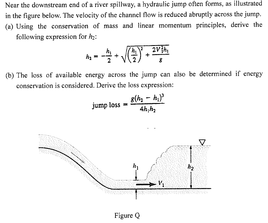 Near the downstream end of a river spillway, a hydraulic jump often forms, as illustrated
in the figure below. The velocity of the channel flow is reduced abruptly across the jump.
(a) Using the conservation of mass and linear momentum principles, derive the
following expression for h2:
2Vh,
hy
+
2
(b) The loss of available energy across the jump can also be determined if energy
conservation is considered. Derive the loss expression:
8(h, - h)
jump loss =
h2
Figure Q
