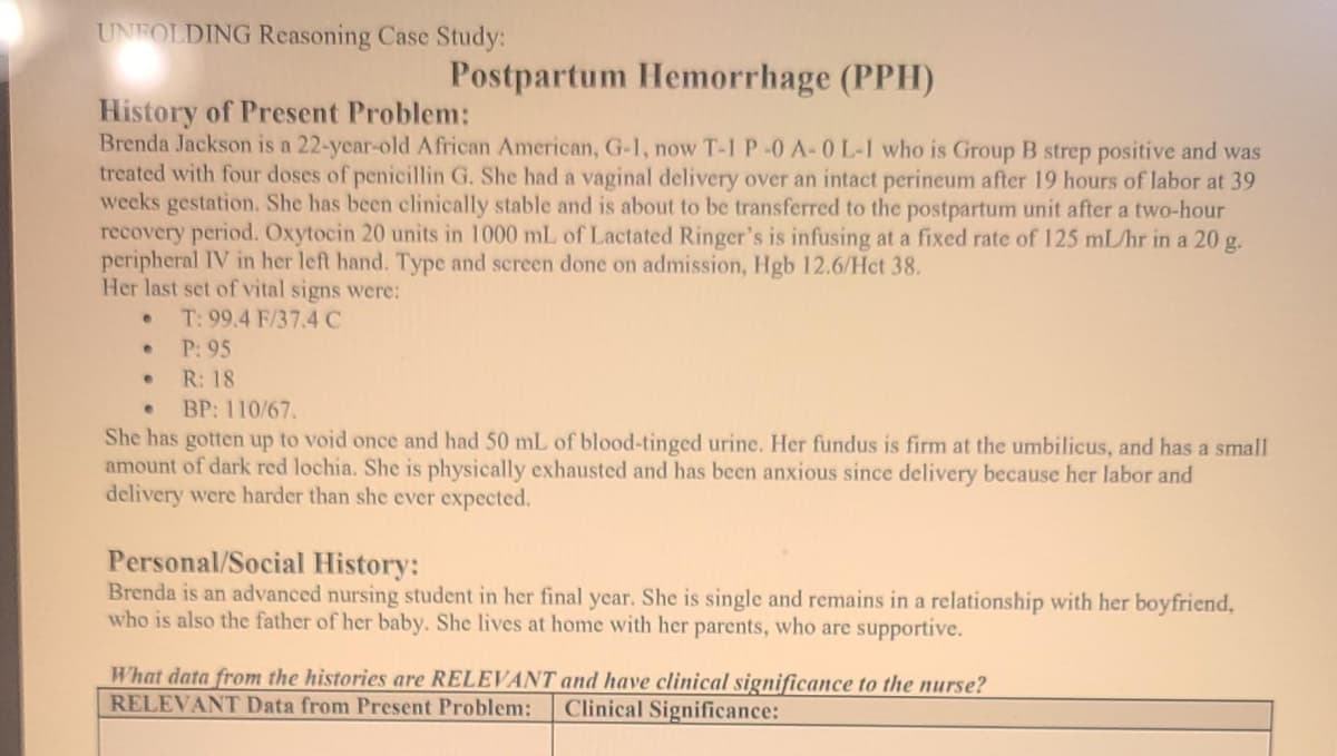 UNFOLDING Reasoning Case Study:
Postpartum Hemorrhage (PPH)
History of Present Problem:
Brenda Jackson is a 22-year-old African American, G-1, now T-1P-0 A-0 L-1 who is Group B strep positive and was
treated with four doses of penicillin G. She had a vaginal delivery over an intact perineum after 19 hours of labor at 39
weeks gestation. She has been clinically stable and is about to be transferred to the postpartum unit after a two-hour
recovery period. Oxytocin 20 units in 1000 mL of Lactated Ringer's is infusing at a fixed rate of 125 mL/hr in a 20 g.
peripheral IV in her left hand. Type and screen done on admission, Hgb 12.6/Het 38.
Her last set of vital signs were:
T: 99.4 F/37.4 C
P: 95
• R: 18
BP: 110/67.
She has gotten up to void once and had 50 mL of blood-tinged urine. Her fundus is firm at the umbilicus, and has a small
amount of dark red lochia. She is physically exhausted and has been anxious since delivery because her labor and
delivery were harder than she ever expected.
Personal/Social History:
Brenda is an advanced nursing student in her final year. She is single and remains in a relationship with her boyfriend,
who is also the father of her baby. She lives at home with her parents, who are supportive.
What data from the histories are RELEVANT and have clinical significance to the nurse?
RELEVANT Data from Present Problem:
Clinical Significance:
