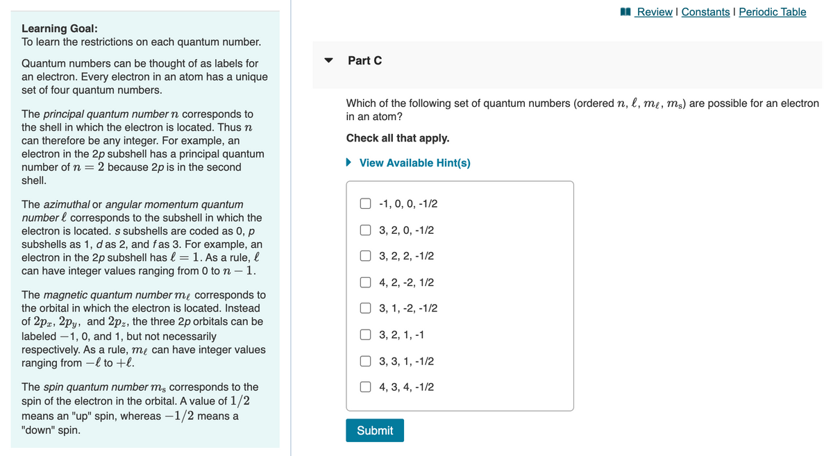 I Review I Constants I Periodic Table
Learning Goal:
To learn the restrictions on each quantum number.
Part C
Quantum numbers can be thought of as labels for
an electron. Every electron in an atom has a unique
set of four quantum numbers.
Which of the following set of quantum numbers (ordered n, l, me, mɛ) are possible for an electron
in an atom?
The principal quantum number n corresponds to
the shell in which the electron is located. Thus n
Check all that apply.
can therefore be any integer. For example, an
electron in the 2p subshell has a principal quantum
2 because 2p is in the second
• View Available Hint(s)
number of =
shell.
-1, 0, 0, -1/2
The azimuthal or angular momentum quantum
number l corresponds to the subshell in which the
electron is located. s subshells are coded as 0, p
subshells as 1, d as 2, and f as 3. For example, an
electron in the 2p subshell has l = 1. As a rule, l
can have integer values ranging from 0 to n – 1.
3, 2, 0, -1/2
3, 2, 2, -1/2
4, 2, -2, 1/2
The magnetic quantum number me corresponds to
the orbital in which the electron is located. Instead
3, 1, -2, -1/2
of 2pz, 2py, and 2pz, the three 2p orbitals can be
labeled –1, 0, and 1, but not necessarily
respectively. As a rule, me can have integer values
ranging from –l to +l.
3, 2, 1, -1
3, 3, 1, -1/2
The spin quantum number ms corresponds to the
spin of the electron in the orbital. A value of 1/2
means an "up" spin, whereas –1/2 means a
"down" spin.
4, 3, 4, -1/2
Submit
