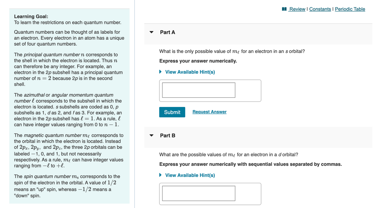 I Review I Constants I Periodic Table
Learning Goal:
To learn the restrictions on each quantum number.
Part A
Quantum numbers can be thought of as labels for
an electron. Every electron in an atom has a unique
set of four quantum numbers.
What is the only possible value of me for an electron in an s orbital?
The principal quantum number n corresponds to
the shell in which the electron is located. Thus n
Express your answer numerically.
can therefore be any integer. For example, an
electron in the 2p subshell has a principal quantum
number of n = 2 because 2p is in the second
• View Available Hint(s)
shell.
The azimuthal or angular momentum quantum
number l corresponds to the subshell in which the
electron is located. s subshells are coded as 0, p
subshells as 1, d as 2, and fas 3. For example, an
electron in the 2p subshell has l = 1. As a rule, l
can have integer values ranging from 0 to n – 1.
Submit
Request Answer
The magnetic quantum number me corresponds to
the orbital in which the electron is located. Instead
Part B
of 2pa, 2py, and 2pz, the three 2p orbitals can be
labeled –1, 0, and 1, but not necessarily
respectively. As a rule, me can have integer values
ranging from –l to +l.
What are the possible values of me for an electron in a d orbital?
Express your answer numerically with sequential values separated by commas.
• View Available Hint(s)
The spin quantum number mş corresponds to the
spin of the electron in the orbital. A value of 1/2
means an "up" spin, whereas –1/2 means a
"down" spin.
