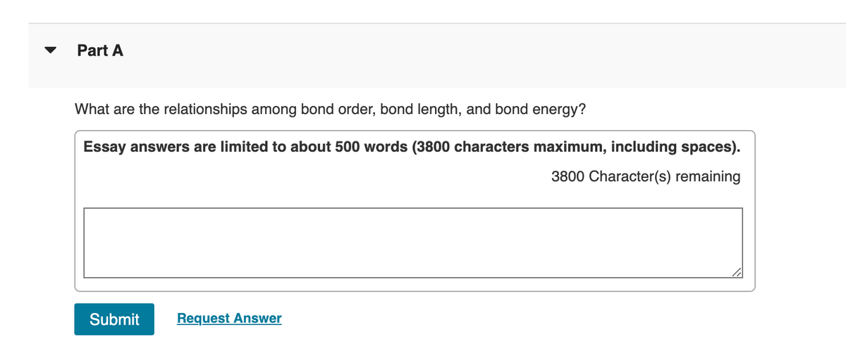 Part A
What are the relationships among bond order, bond length, and bond energy?
Essay answers are limited to about 500 words (3800 characters maximum, including spaces).
3800 Character(s) remaining
Submit
Request Answer
