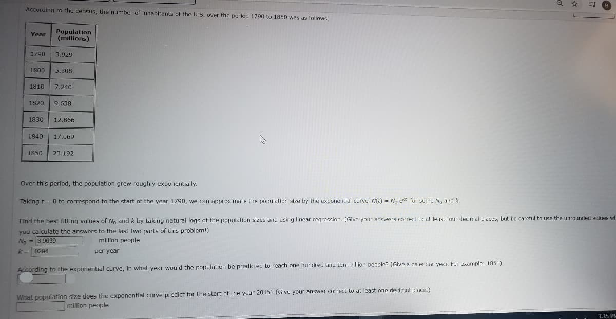 According to the census, the number of inhabitants of the U.S. over the period 1790 to 1850 was as follows,
Population
(millions)
Year
1790
3,929
1800
5.308
1810
7.240
1820
9.638
1830
12.866
1840
17.069
1850
23.192
Over this period, the population grew roughly exponentially.
Taking t = 0 to correspond to the start of the year 1790, we can approximate the population size by the exponential curve N(t) = No ekt for sorme No and k.
Find the best fitting values of No and k by taking natural logs of the population sizes and using linear regression. (Give your answers correct tu at least four decimal places, but be careful to use the unrounded values wh
you calculate the answers to the last two parts of this problem!)
No = 3 9639
million people
k = 0294
per year
According to the exponential curve, in what year would the population be predicted to reach one hundred and ten million people? (Give a caleridar year. For example: 1851)
What population size does the exponential curve predict for the start of the year 2015? (Give your answer correct to at least one decimal place.)
million people
3:35 PM
