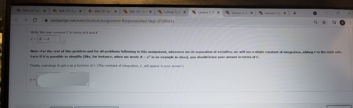 Th MA 231 hy
Tn MA 231 hy x
1 MA 231 hy x
W MA 231, se
WA Lesson 5, A X
WA Lesson 7, B
W. Lesson /, A
A Lesson 5, B X
+-
i webassign.net/web/Student/Assignment-Responses/last?dep=27285613
Write the new constant C in terms of k and K
C -
K-k
Note: For the rcst of this problem and for all problems following in this assignment, whenever we do separation of variables, we will use a single constant of integration, adding C to the right side.
Even if it is possible to simplify (like, for instance, when we wrote A= eC in an example in class), you should leave your answer in terms of C.
Finally, rearrange to get y as a function of t. (The constant of integration, C, will appear in your answer.)
