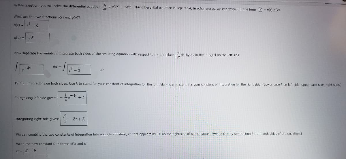 In this question, you will solve the differential equalion ay = e4ytA - 3ey. This differential equation is separable, in other words, we can write it in the form
* = p(t) aly).
dt
What are the two functions p(t) and g(y)?
P(t) =4
q(y) =t
Now separate the variables. Integrate both sides of the resulting equation with respect to t and replace Ydt by dy in the integral on the left side.
dt"
dy =
4y
A- 3
dt
Do the integratlons on both sides. Use k to stand for your constant of integration for the left side and K to stand for your constant of integration for the right side. (Lowar case k on left side, upper case K on right side.)
1
-4y
Integrating left side gives:
Te
+k
Integrating right side gives:
- 3t + K
We can combine the two constants of integration Into a single consturil, C, that appears as +C on the right side of our eguatiori. (We do this by subtracting k trom both sides of the equation.)
Write the new constant C in terms ofk and K
C= K-k
