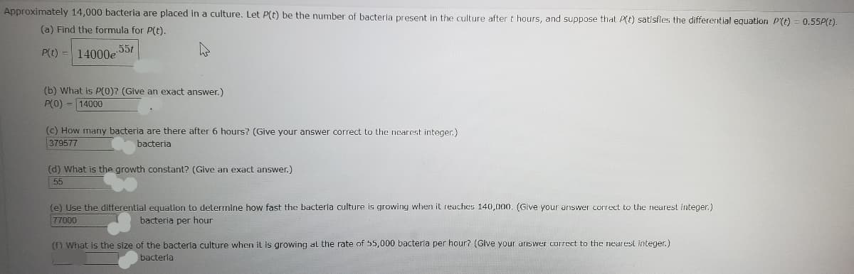 Approximately 14,000 bacteria are placed in a culture. Let \( P(t) \) be the number of bacteria present in the culture after \( t \) hours, and suppose that \( P(t) \) satisfies the differential equation \( P'(t) = 0.55P(t) \).

(a) Find the formula for \( P(t) \).

\[ P(t) = 14000e^{0.55t} \]

(b) What is \( P(0) \)? (Give an exact answer.)

\[ P(0) = 14000 \]

(c) How many bacteria are there after 6 hours? (Give your answer correct to the nearest integer.)

\[ 379577 \text{ bacteria} \]

(d) What is the growth constant? (Give an exact answer.)

\[ 0.55 \]

(e) Use the differential equation to determine how fast the bacteria culture is growing when it reaches 140,000. (Give your answer correct to the nearest integer.)

\[ 77000 \text{ bacteria per hour} \]

(f) What is the size of the bacteria culture when it is growing at the rate of 55,000 bacteria per hour? (Give your answer correct to the nearest integer.)

\[ 100000 \text{ bacteria} \]