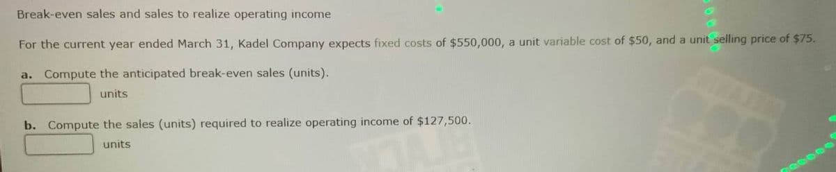 Break-even sales and sales to realize operating income
For the current year ended March 31, Kadel Company expects fixed costs of $550,000, a unit variable cost of $50, and a unit selling price of $75.
a. Compute the anticipated break-even sales (units).
units
b. Compute the sales (units) required to realize operating income of $127,500.
units
220000