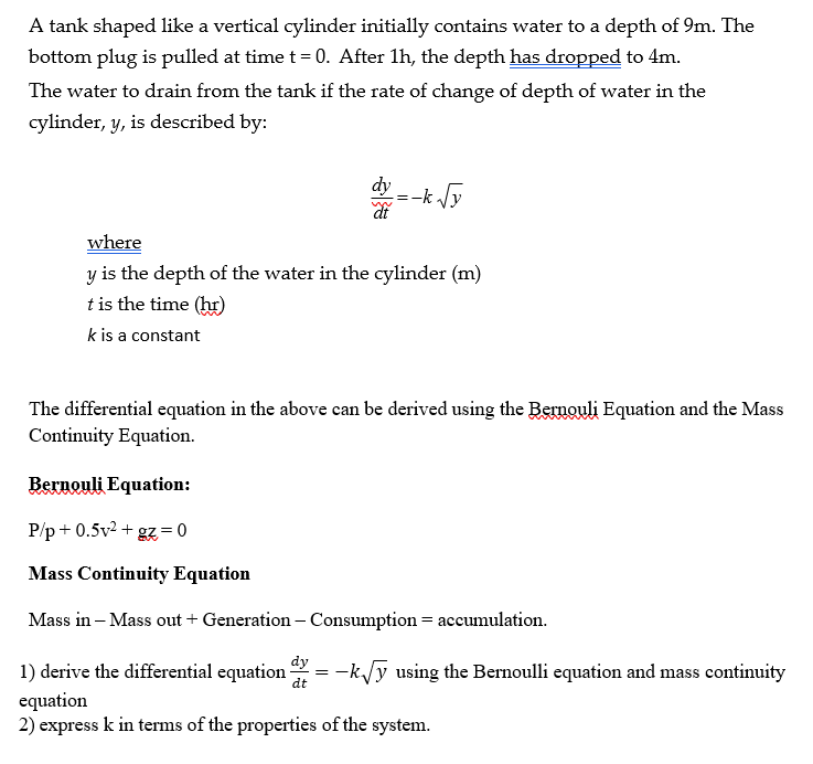 A tank shaped like a vertical cylinder initially contains water to a depth of 9m. The
bottom plug is pulled at time t = 0. After 1h, the depth has dropped to 4m.
The water to drain from the tank if the rate of change of depth of water in the
cylinder, y, is described by:
where
y is the depth of the water in the cylinder (m)
t is the time (hr)
k is a constant
=-k√y
The differential equation in the above can be derived using the Bernouli Equation and the Mass
Continuity Equation.
Bernouli Equation:
P/p+0.5v² + gz=0
Mass Continuity Equation
Mass in - Mass out + Generation - Consumption = accumulation.
dy
dt
1) derive the differential equation
equation
2) express k in terms of the properties of the system.
=
-k√y using the Bernoulli equation and mass continuity
