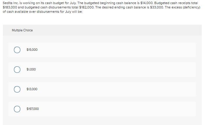 Sedita Inc. is working on its cash budget for July. The budgeted beginning cash balance is $14.000. Budgeted cash receipts total
$183.000 and budgeted cash disbursements total $182,000. The desired ending cash balance is $33,000. The excess (deficiency)
of cash available over disbursements for July will be:
Multiple Cholce
$15.000
$1000
O $13,000
O $197,000
