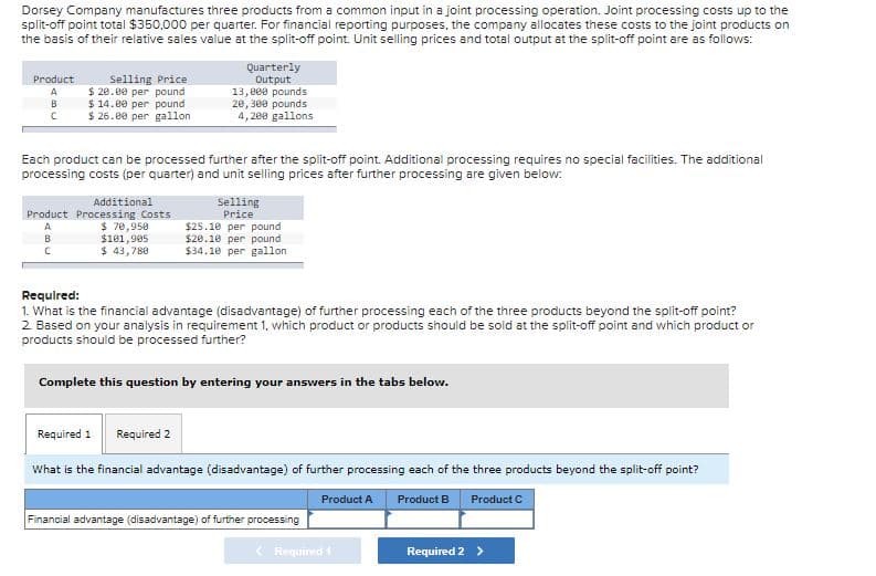 Dorsey Company manufactures three products from a common input in a joint processing operation. Joint processing costs up to the
split-off point total $350,000 per quarter. For financial reporting purposes, the company allocates these costs to the joint products on
the basis of their relative sales value at the split-off point. Unit selling prices and total output at the split-off point are as follows:
Quarterly
Output
13,000 pounds
20, 300 pounds
4, 200 gallons
Product
Selling Price
$ 20.00 per pound
$ 14.00 per pound
$ 26.00 per gallon
A
B
Each product can be processed further after the split-off point. Additional processing requires no special facilities. The additional
processing costs (per quarter) and unit selling prices after further processing are given below:
Additional
Selling
Price
Product Processing Costs
$ 70,950
$181,905
$ 43,788
$25.10 per pound
$20.10 per pound
$34.10 per gallon
A
B
Required:
1. What is the financial advantage (disadvantage) of further processing each of the three products beyond the split-off point?
2 Based on your analysis in requirement 1, which product or products should be sold at the split-off point and which product or
products should be processed further?
Complete this question by entering your answers in the tabs below.
Required 1
Required 2
What is the financial advantage (disadvantage) of further processing each of the three products beyond the split-off point?
Product A
Product B
Product C
Financial advantage (disadvantage) of further processing
Required 1
Required 2 >
