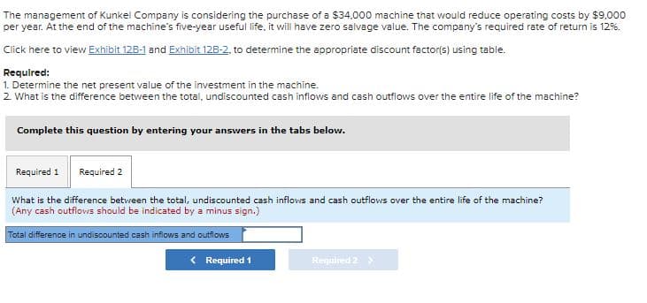 The management of Kunkel Company is considering the purchase of a $34,000 machine that would reduce operating costs by $9,000
per year. At the end of the machine's five-year useful life, it will have zero salvage value. The company's required rate of return is 12%.
Click here to view Exhibit 12B-1 and Exhibit 128-2, to determine the appropriate discount factor(s) using table.
Required:
1. Determine the net present value of the investment in the machine.
2 What is the difference between the total, undiscounted cash inflows and cash outfiows over the entire life of the machine?
Complete this question by entering your answers in the tabs below.
Required 1 Required 2
What is the difference between the total, undiscounted cash inflows and cash outflows over the entire life of the machine?
(Any cash outflows should be indicated by a minus sign.)
Total difference in undiscounted cash inflows and outflows
< Required 1
Required 2 >
