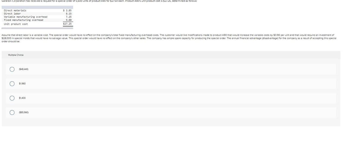 Gallerani Corporation has received a request for a special order of 5,600 units of product A90 for $27.50 each. Product A90's unit product cost is $27.25, determined as follows:
$ 2.85
8.15
Direct materials
Direct labor
Variable manufacturing overhead
Fixed manufacturing overhead
7.25
9.00
Unit product cost
$27.25
Assume that direct labor is a variable cost. The special order would have no effect on the company's total fixed manufacturing overhead costs. The customer would like modifications made to product A90 that would increase the variable costs by $3.90 per unit and that would require an investment of
$28,000 in special molds that would have no salvage value. This special order would have no effect on the company's other sales. The company has ample spare capacity for producing the special order. The annual financial advantage (disadvantage) for the company as a result of accepting this special
order should be:
Multiple Cholce
($48,440)
$1.960
$1.400
($85.960)
