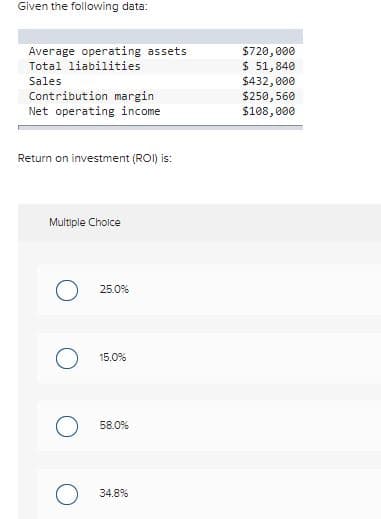 Given the following data:
$720,000
$ 51,840
$432,000
$250, 560
$188,800
Average operating assets
Total liabilities
Sales
Contribution margin
Net operating income
Return on investment (ROI) is:
Multiple Cholce
25.0%
15.0%
58.0%
O 34.8%
