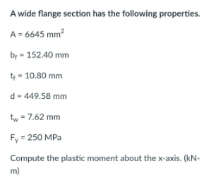 A wide flange section has the following properties.
A = 6645 mm?
by = 152.40 mm
t - 10.80 mm
d = 449.58 mm
tw = 7.62 mm
Fy = 250 MPa
Compute the plastic moment about the x-axis. (kN-
m)
